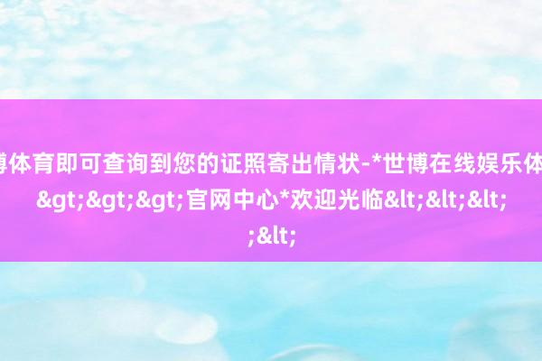 世博体育即可查询到您的证照寄出情状-*世博在线娱乐体育*>>>官网中心*欢迎光临<<<