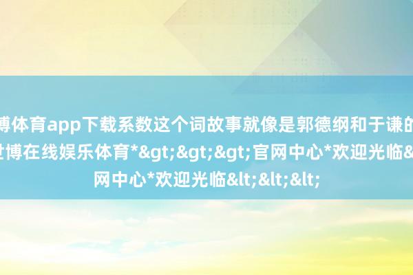 世博体育app下载系数这个词故事就像是郭德纲和于谦的相声一样-*世博在线娱乐体育*>>>官网中心*欢迎光临<<<