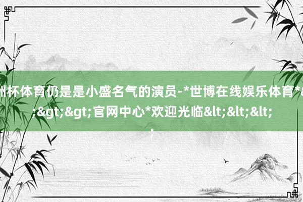 欧洲杯体育仍是是小盛名气的演员-*世博在线娱乐体育*>>>官网中心*欢迎光临<<<