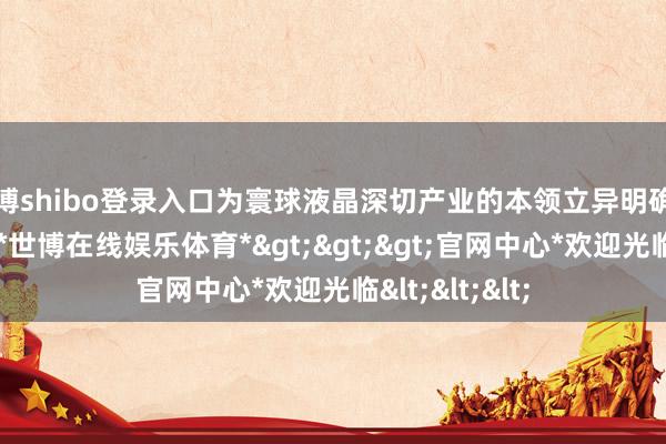 世博shibo登录入口为寰球液晶深切产业的本领立异明确了全新的主义-*世博在线娱乐体育*>>>官网中心*欢迎光临<<<