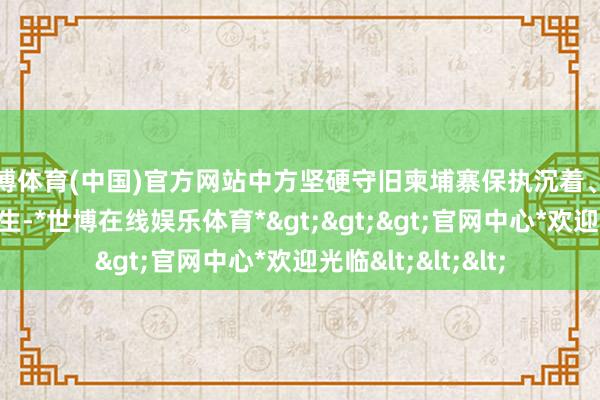 世博体育(中国)官方网站中方坚硬守旧柬埔寨保执沉着、加速发展、改善民生-*世博在线娱乐体育*>>>官网中心*欢迎光临<<<