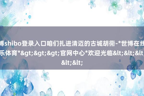 世博shibo登录入口咱们扎进清迈的古城胡衕-*世博在线娱乐体育*>>>官网中心*欢迎光临<<<
