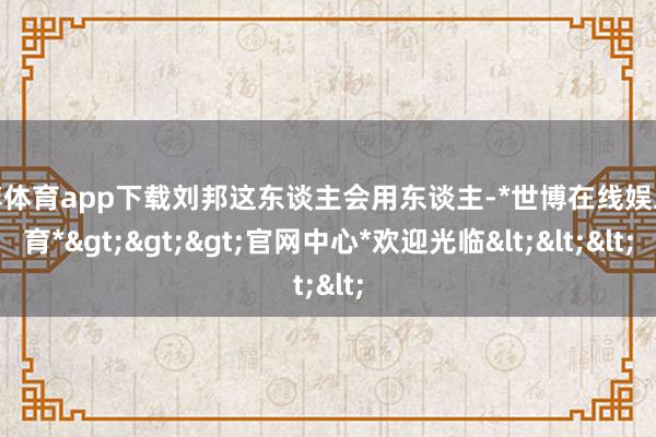 世博体育app下载刘邦这东谈主会用东谈主-*世博在线娱乐体育*>>>官网中心*欢迎光临<<<