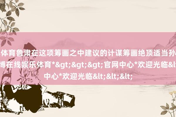 世博体育鲁肃在这项筹画之中建议的计谋筹画绝顶适当孙权的需要-*世博在线娱乐体育*>>>官网中心*欢迎光临<<<