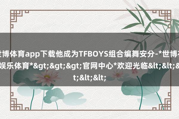 世博体育app下载他成为TFBOYS组合编舞安分-*世博在线娱乐体育*>>>官网中心*欢迎光临<<<