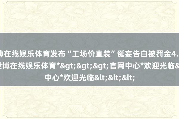 世博在线娱乐体育发布“工场价直装”诞妄告白被罚金4.7万元经查-*世博在线娱乐体育*>>>官网中心*欢迎光临<<<