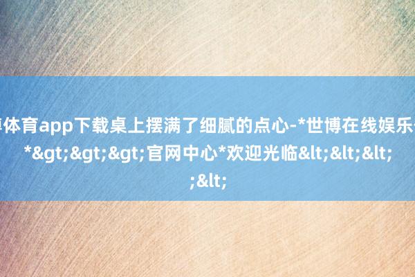 世博体育app下载桌上摆满了细腻的点心-*世博在线娱乐体育*>>>官网中心*欢迎光临<<<