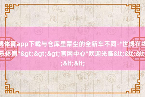 世博体育app下载与仓库里蒙尘的全新车不同-*世博在线娱乐体育*>>>官网中心*欢迎光临<<<