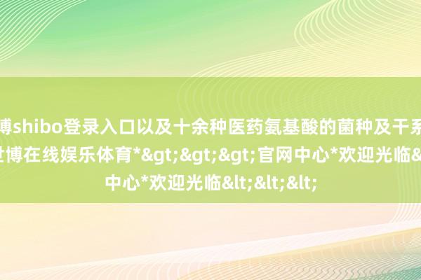 世博shibo登录入口以及十余种医药氨基酸的菌种及干系学问产权-*世博在线娱乐体育*>>>官网中心*欢迎光临<<<