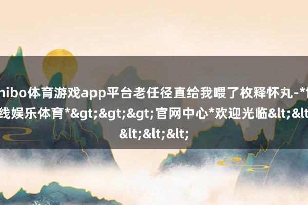 shibo体育游戏app平台老任径直给我喂了枚释怀丸-*世博在线娱乐体育*>>>官网中心*欢迎光临<<<