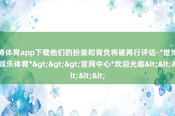 世博体育app下载他们的扮装和背负将被再行评估-*世博在线娱乐体育*>>>官网中心*欢迎光临<<<