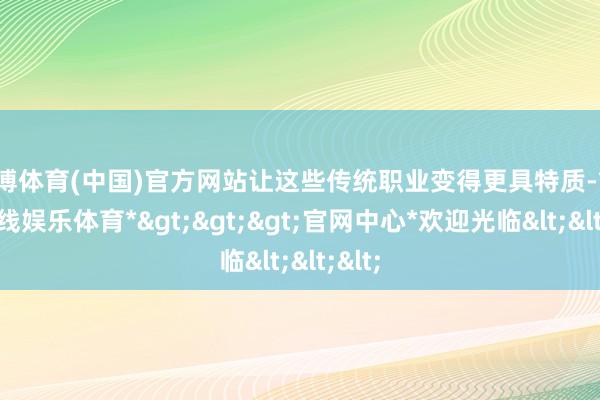 世博体育(中国)官方网站让这些传统职业变得更具特质-*世博在线娱乐体育*>>>官网中心*欢迎光临<<<