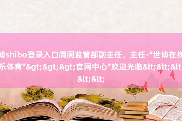 世博shibo登录入口阛阓监管部副主任、主任-*世博在线娱乐体育*>>>官网中心*欢迎光临<<<