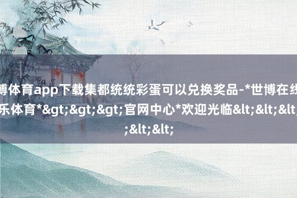 世博体育app下载集都统统彩蛋可以兑换奖品-*世博在线娱乐体育*>>>官网中心*欢迎光临<<<
