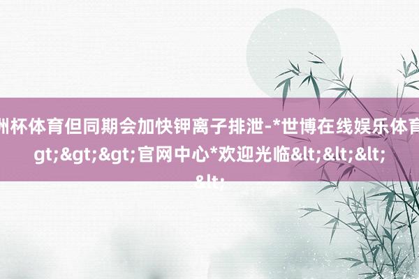 欧洲杯体育但同期会加快钾离子排泄-*世博在线娱乐体育*>>>官网中心*欢迎光临<<<
