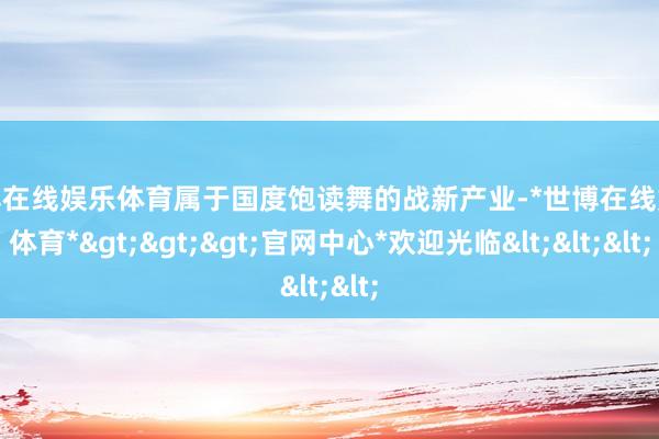 世博在线娱乐体育属于国度饱读舞的战新产业-*世博在线娱乐体育*>>>官网中心*欢迎光临<<<