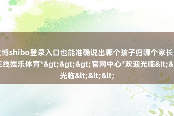 世博shibo登录入口也能准确说出哪个孩子归哪个家长-*世博在线娱乐体育*>>>官网中心*欢迎光临<<<