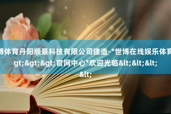 世博体育丹阳顺景科技有限公司建造-*世博在线娱乐体育*>>>官网中心*欢迎光临<<<