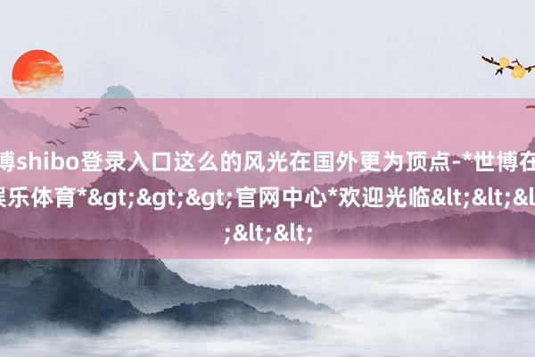 世博shibo登录入口这么的风光在国外更为顶点-*世博在线娱乐体育*>>>官网中心*欢迎光临<<<
