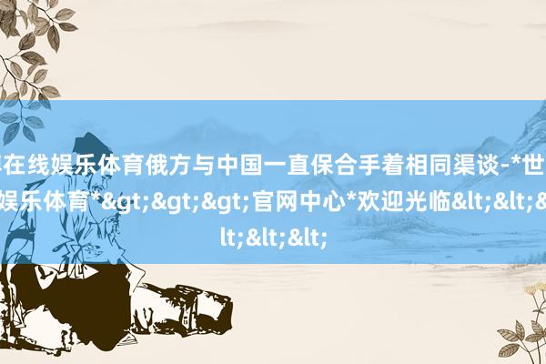 世博在线娱乐体育俄方与中国一直保合手着相同渠谈-*世博在线娱乐体育*>>>官网中心*欢迎光临<<<
