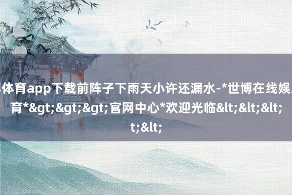 世博体育app下载前阵子下雨天小许还漏水-*世博在线娱乐体育*>>>官网中心*欢迎光临<<<