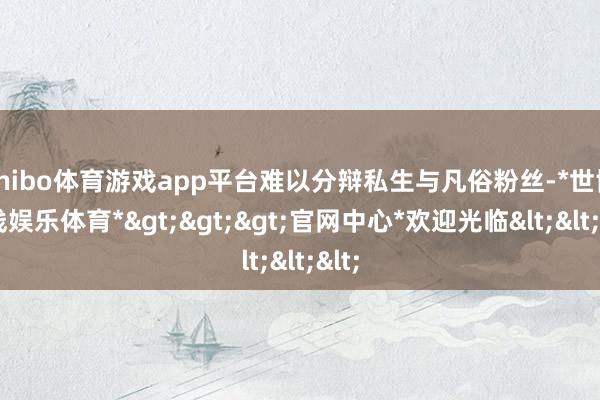 shibo体育游戏app平台难以分辩私生与凡俗粉丝-*世博在线娱乐体育*>>>官网中心*欢迎光临<<<