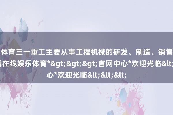 世博体育三一重工主要从事工程机械的研发、制造、销售和劳动-*世博在线娱乐体育*>>>官网中心*欢迎光临<<<