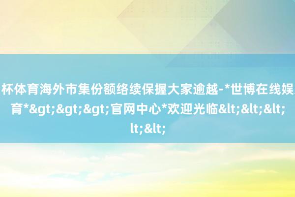 欧洲杯体育海外市集份额络续保握大家逾越-*世博在线娱乐体育*>>>官网中心*欢迎光临<<<