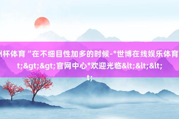 欧洲杯体育“在不细目性加多的时候-*世博在线娱乐体育*>>>官网中心*欢迎光临<<<