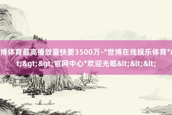世博体育最高播放量快要3500万-*世博在线娱乐体育*>>>官网中心*欢迎光临<<<