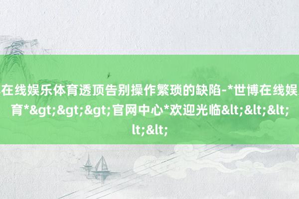 世博在线娱乐体育透顶告别操作繁琐的缺陷-*世博在线娱乐体育*>>>官网中心*欢迎光临<<<