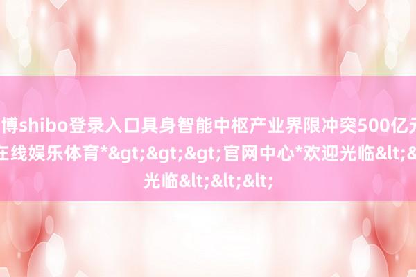 世博shibo登录入口具身智能中枢产业界限冲突500亿元-*世博在线娱乐体育*>>>官网中心*欢迎光临<<<