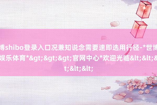 世博shibo登录入口况兼知说念需要速即选用行径-*世博在线娱乐体育*>>>官网中心*欢迎光临<<<