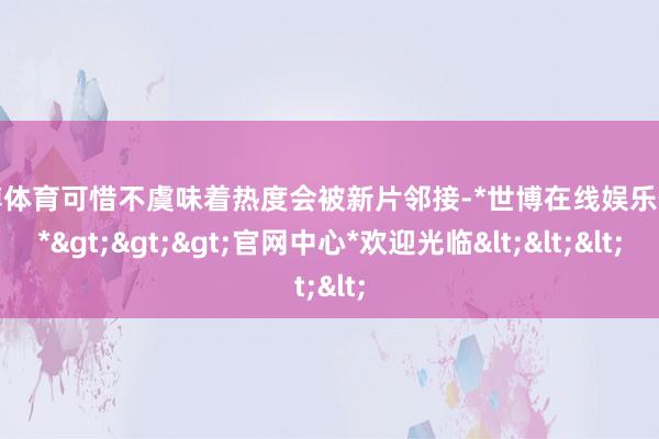 世博体育可惜不虞味着热度会被新片邻接-*世博在线娱乐体育*>>>官网中心*欢迎光临<<<