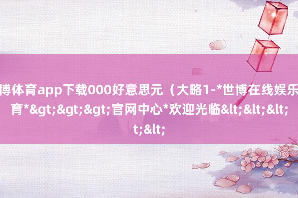 世博体育app下载000好意思元（大略1-*世博在线娱乐体育*>>>官网中心*欢迎光临<<<