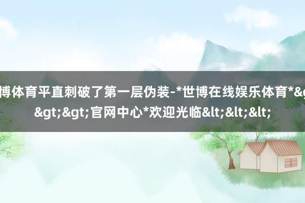 世博体育平直刺破了第一层伪装-*世博在线娱乐体育*>>>官网中心*欢迎光临<<<