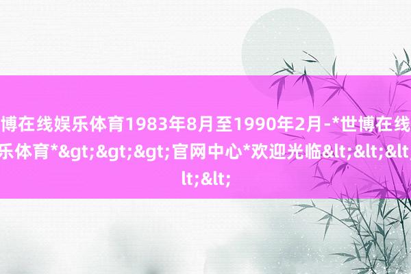 世博在线娱乐体育1983年8月至1990年2月-*世博在线娱乐体育*>>>官网中心*欢迎光临<<<