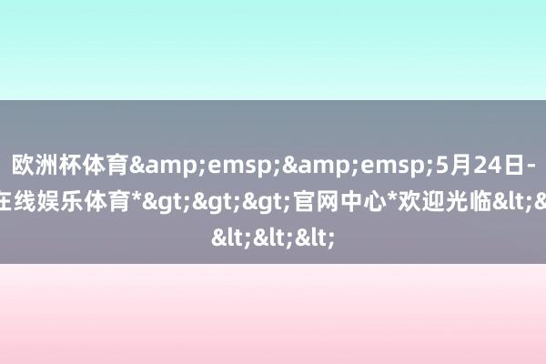 欧洲杯体育&emsp;&emsp;5月24日-*世博在线娱乐体育*>>>官网中心*欢迎光临<<<