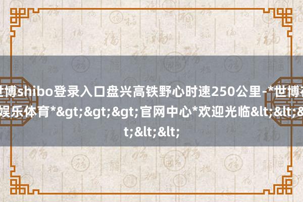 世博shibo登录入口盘兴高铁野心时速250公里-*世博在线娱乐体育*>>>官网中心*欢迎光临<<<