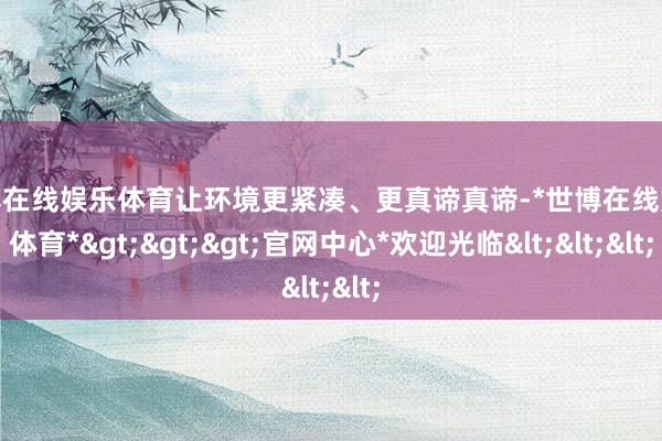世博在线娱乐体育让环境更紧凑、更真谛真谛-*世博在线娱乐体育*>>>官网中心*欢迎光临<<<