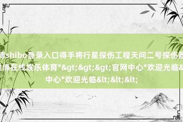世博shibo登录入口得手将行星探伤工程天问二号探伤器辐射升起-*世博在线娱乐体育*>>>官网中心*欢迎光临<<<