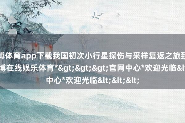 世博体育app下载我国初次小行星探伤与采样复返之旅致密开启-*世博在线娱乐体育*>>>官网中心*欢迎光临<<<