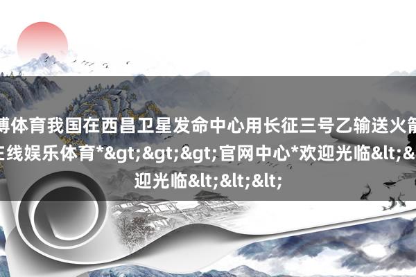 世博体育我国在西昌卫星发命中心用长征三号乙输送火箭-*世博在线娱乐体育*>>>官网中心*欢迎光临<<<