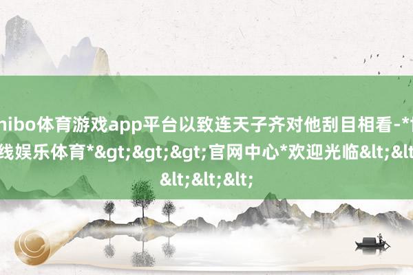 shibo体育游戏app平台以致连天子齐对他刮目相看-*世博在线娱乐体育*>>>官网中心*欢迎光临<<<