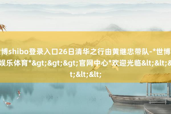 世博shibo登录入口26日清华之行由黄继忠带队-*世博在线娱乐体育*>>>官网中心*欢迎光临<<<