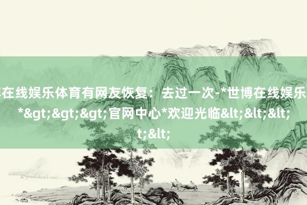 世博在线娱乐体育有网友恢复：去过一次-*世博在线娱乐体育*>>>官网中心*欢迎光临<<<