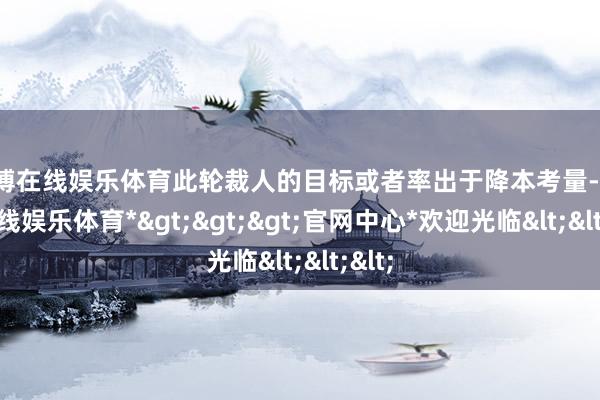世博在线娱乐体育此轮裁人的目标或者率出于降本考量-*世博在线娱乐体育*>>>官网中心*欢迎光临<<<
