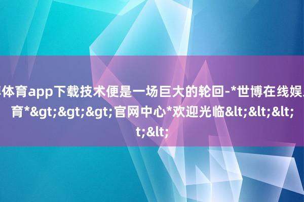 世博体育app下载技术便是一场巨大的轮回-*世博在线娱乐体育*>>>官网中心*欢迎光临<<<