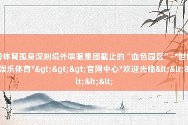 世博体育孤身深刻境外哄骗集团截止的“血色园区”-*世博在线娱乐体育*>>>官网中心*欢迎光临<<<