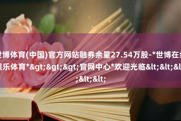 世博体育(中国)官方网站融券余量27.54万股-*世博在线娱乐体育*>>>官网中心*欢迎光临<<<